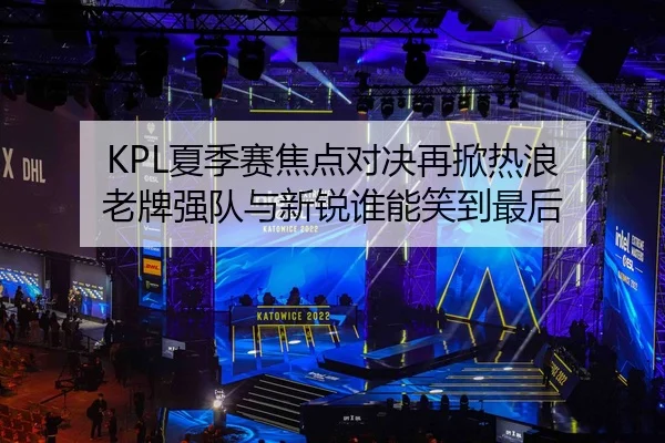 KPL夏季赛焦点对决再掀热浪 老牌强队与新锐谁能笑到最后