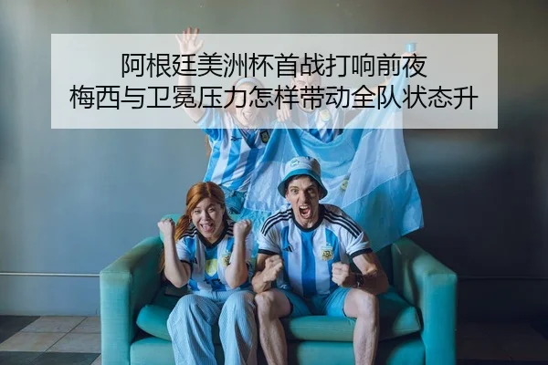 阿根廷美洲杯首战打响前夜 梅西与卫冕压力怎样带动全队状态升