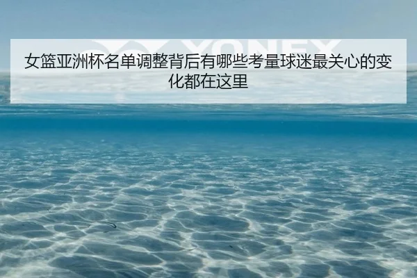 女篮亚洲杯名单调整背后有哪些考量球迷最关心的变化都在这里